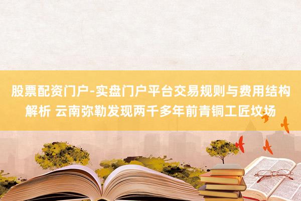 股票配资门户-实盘门户平台交易规则与费用结构解析 云南弥勒发现两千多年前青铜工匠坟场