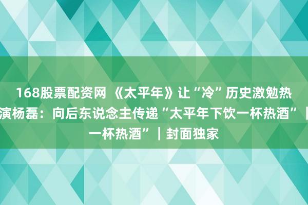 168股票配资网 《太平年》让“冷”历史激勉热温煦 总导演杨磊：向后东说念主传递“太平年下饮一杯热酒”｜封面独家