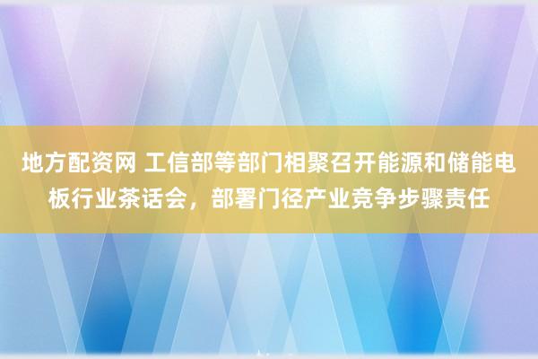 地方配资网 工信部等部门相聚召开能源和储能电板行业茶话会，部署门径产业竞争步骤责任