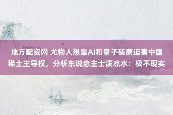 地方配资网 尤物人想靠AI和量子磋磨迫害中国稀土主导权，分析东说念主士泼凉水：极不现实