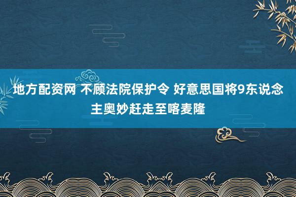 地方配资网 不顾法院保护令 好意思国将9东说念主奥妙赶走至喀麦隆