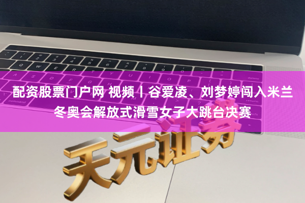 配资股票门户网 视频丨谷爱凌、刘梦婷闯入米兰冬奥会解放式滑雪女子大跳台决赛