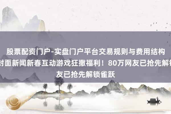 股票配资门户-实盘门户平台交易规则与费用结构解析 封面新闻新春互动游戏狂撒福利！80万网友已抢先解锁雀跃