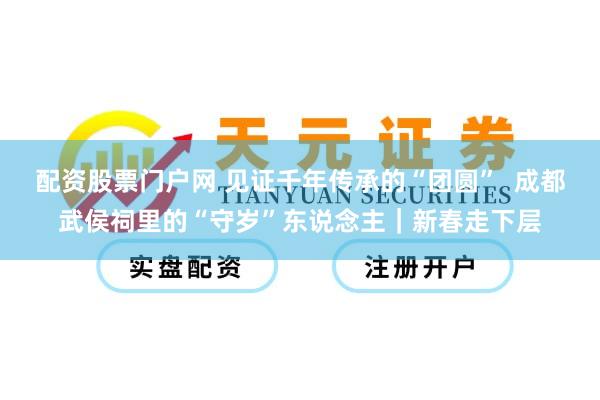 配资股票门户网 见证千年传承的“团圆”  成都武侯祠里的“守岁”东说念主｜新春走下层