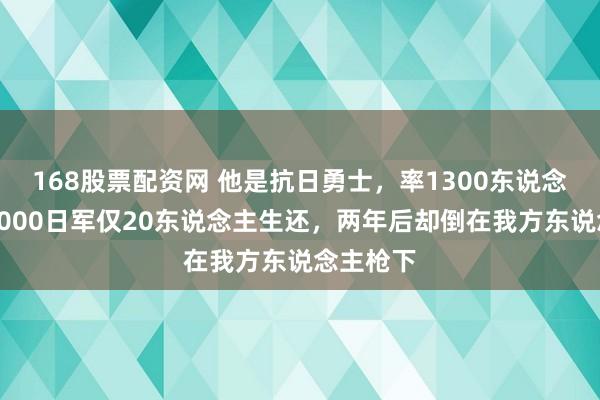 168股票配资网 他是抗日勇士，率1300东说念主血战3000日军仅20东说念主生还，两年后却倒在我方东说念主枪下