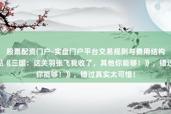 股票配资门户-实盘门户平台交易规则与费用结构解析 重磅作品《三国：这关羽张飞我收了，其他你能够！》，错过真实太可惜！