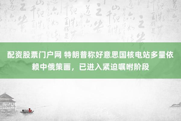 配资股票门户网 特朗普称好意思国核电站多量依赖中俄策画，已进入紧迫嘱咐阶段