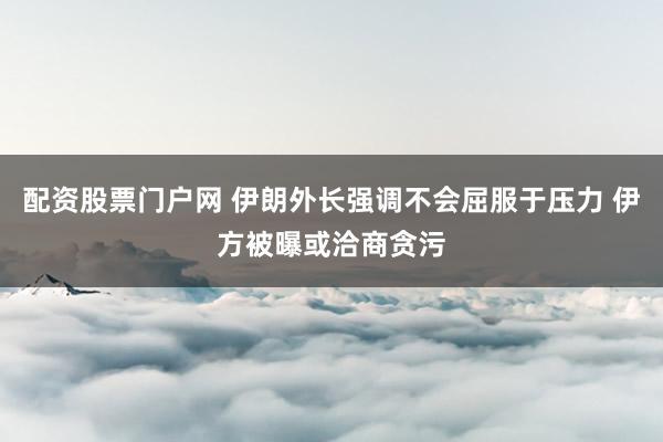 配资股票门户网 伊朗外长强调不会屈服于压力 伊方被曝或洽商贪污