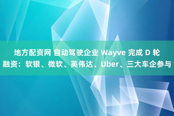 地方配资网 自动驾驶企业 Wayve 完成 D 轮融资：软银、微软、英伟达、Uber、三大车企参与
