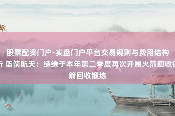 股票配资门户-实盘门户平台交易规则与费用结构解析 蓝箭航天：缱绻于本年第二季度再次开展火箭回收锻练