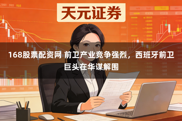 168股票配资网 前卫产业竞争强烈，西班牙前卫巨头在华谋解围