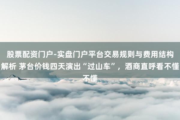 股票配资门户-实盘门户平台交易规则与费用结构解析 茅台价钱四天演出“过山车”，酒商直呼看不懂