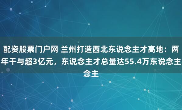 配资股票门户网 兰州打造西北东说念主才高地：两年干与超3亿元，东说念主才总量达55.4万东说念主