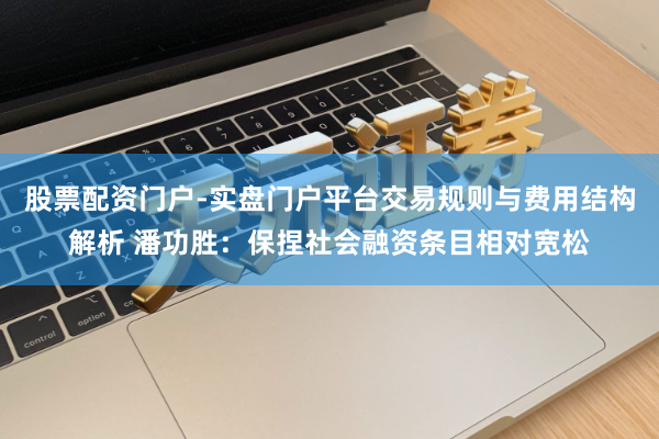 股票配资门户-实盘门户平台交易规则与费用结构解析 潘功胜：保捏社会融资条目相对宽松