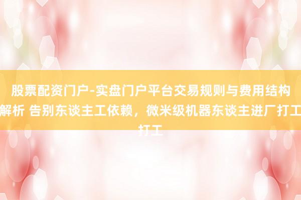 股票配资门户-实盘门户平台交易规则与费用结构解析 告别东谈主工依赖，微米级机器东谈主进厂打工