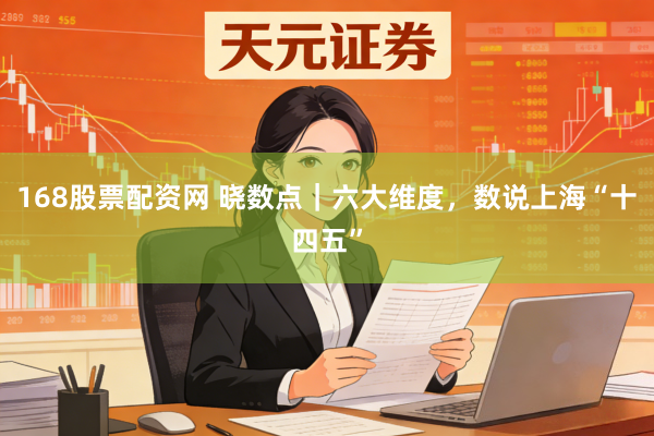 168股票配资网 晓数点｜六大维度，数说上海“十四五”